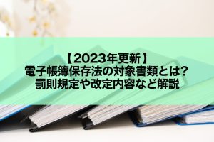 【2023年更新】電子帳簿保存法の対象書類とは？罰則規定や改定内容など解説