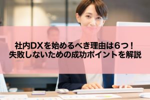 社内DXを始めるべき理由は6つ！失敗しないための成功ポイントを解説