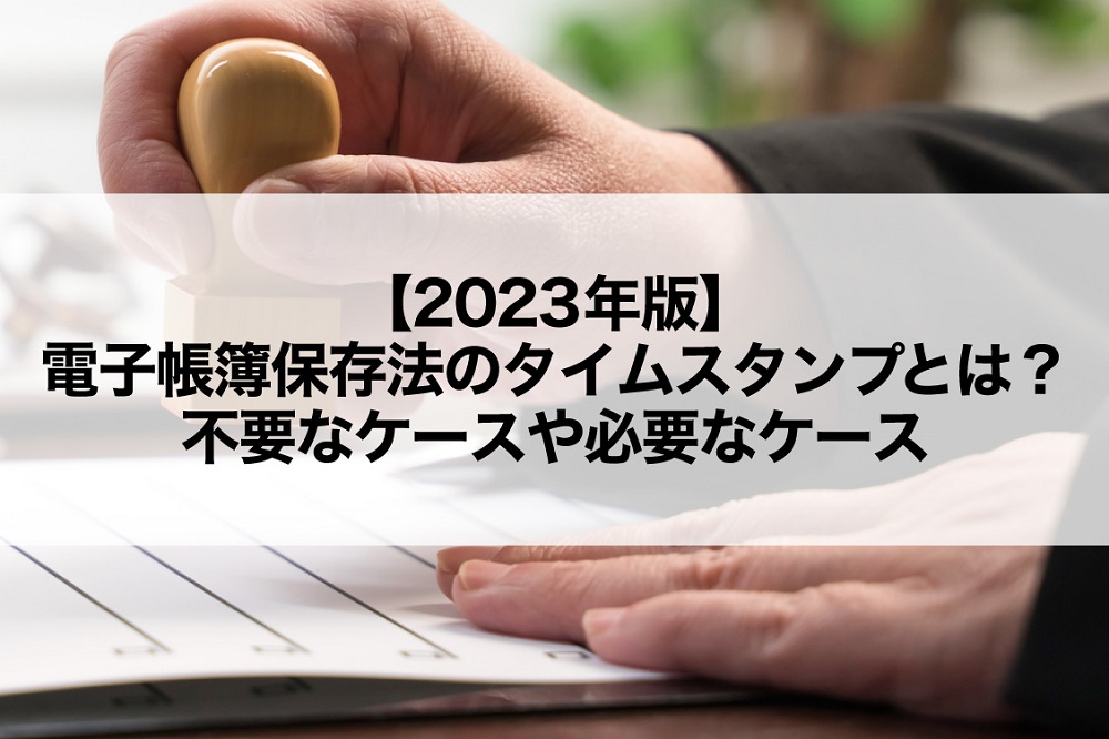 【2023年版】電子帳簿保存法のタイムスタンプとは？不要なケースや必要なケース