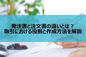 発注書と注文書の違いとは？取引における役割と作成方法を解説